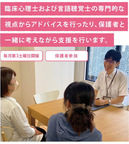 臨床心理士および言語聴覚士の専門的な視点からアドバイスを行ったり、保護者と一緒に考えながら支援を行います。